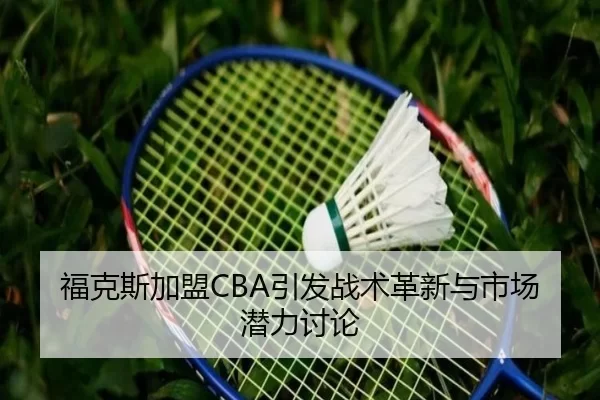 福克斯加盟CBA引发战术革新与市场潜力讨论