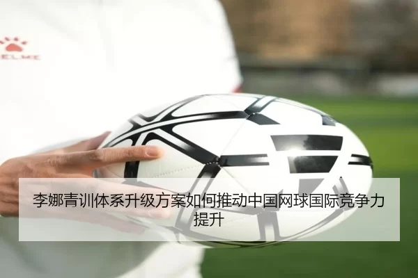 李娜青训体系升级方案如何推动中国网球国际竞争力提升